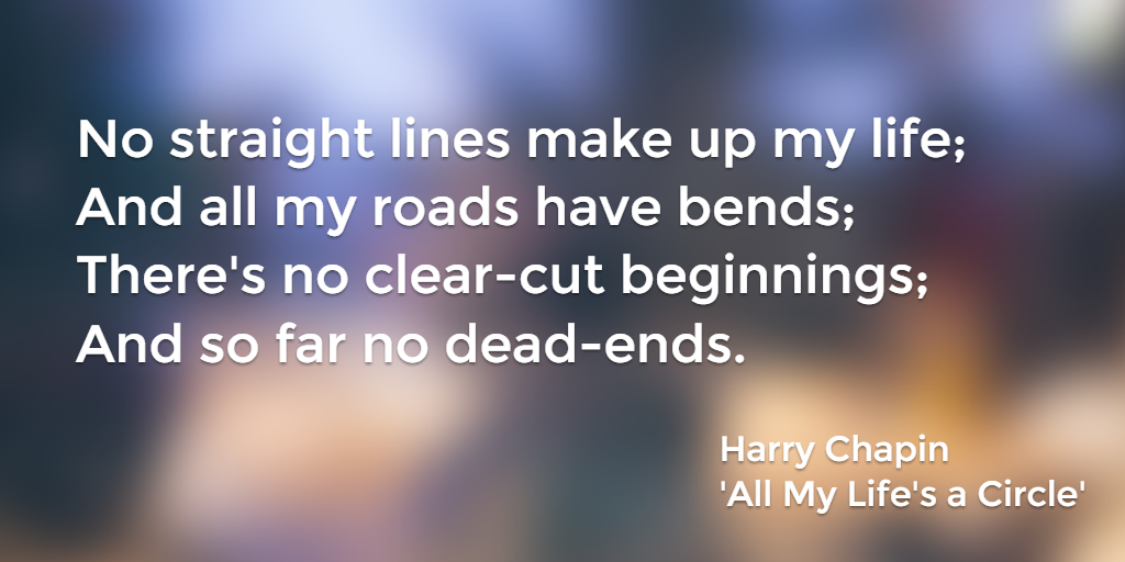 No straight lines make up my life; And all my roads have bends; There's no clear-cut beginnings; And so far no dead-ends. Harry Chapin, All My Life's a Circle