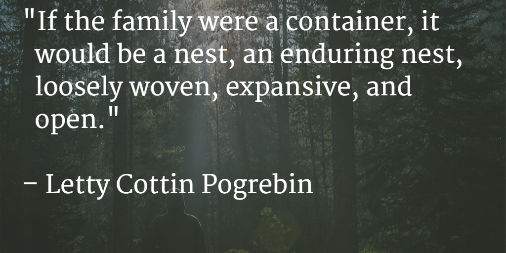 "If the family were a container, it would be a nest, an enduring nest, loosely woven, expansive, and open." - Letty Cottin Pogrebin
