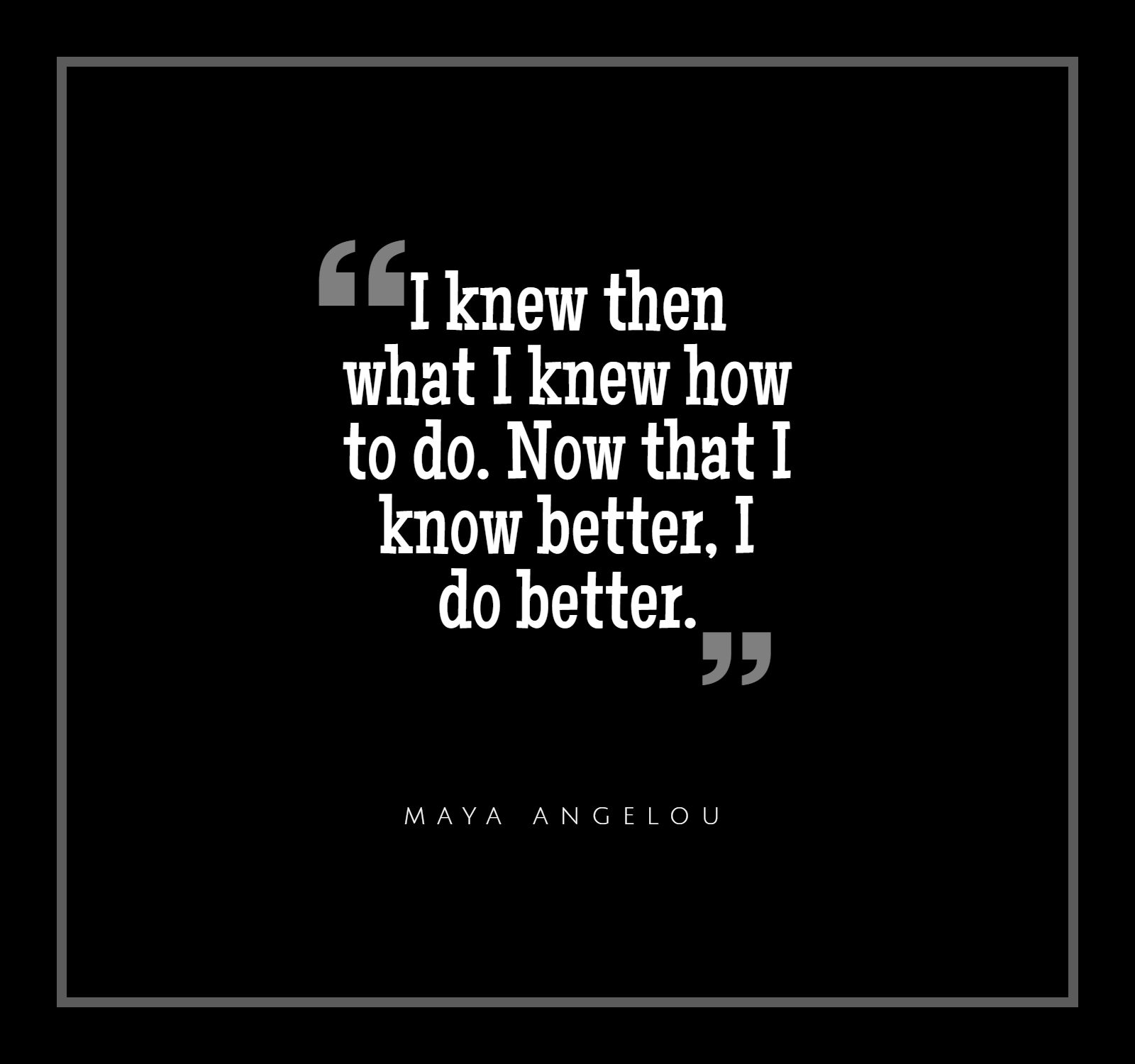 "I knew then what I knew how to do. Now that I know better, I do better." Maya Angelou